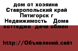 дом от хоэяина - Ставропольский край, Пятигорск г. Недвижимость » Дома, коттеджи, дачи обмен   